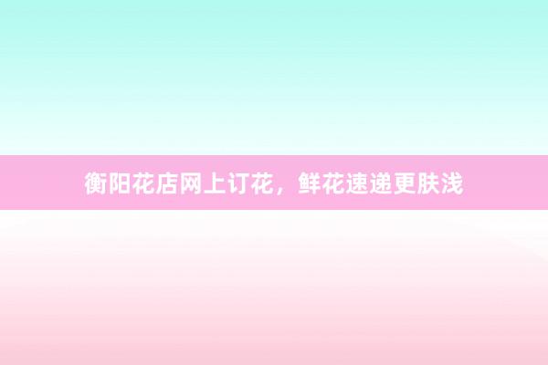 衡阳花店网上订花，鲜花速递更肤浅