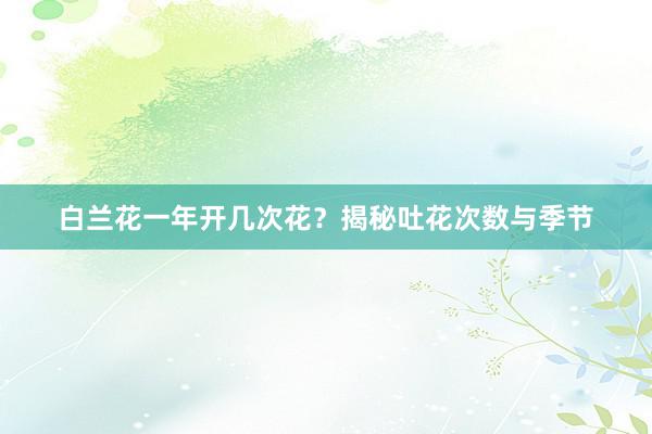白兰花一年开几次花？揭秘吐花次数与季节