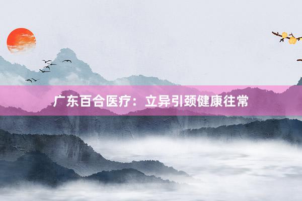 广东百合医疗：立异引颈健康往常