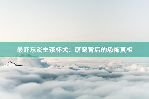 最吓东谈主茶杯犬：萌宠背后的恐怖真相